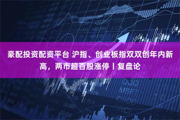 豪配投资配资平台 沪指、创业板指双双创年内新高，两市超百股涨停丨复盘论