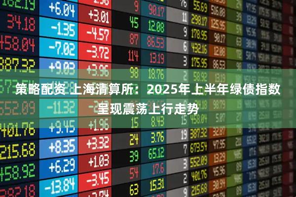 策略配资 上海清算所：2025年上半年绿债指数呈现震荡上行走势