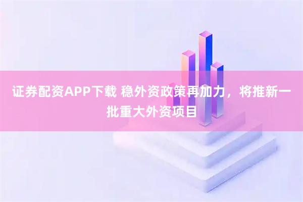 证券配资APP下载 稳外资政策再加力，将推新一批重大外资项目