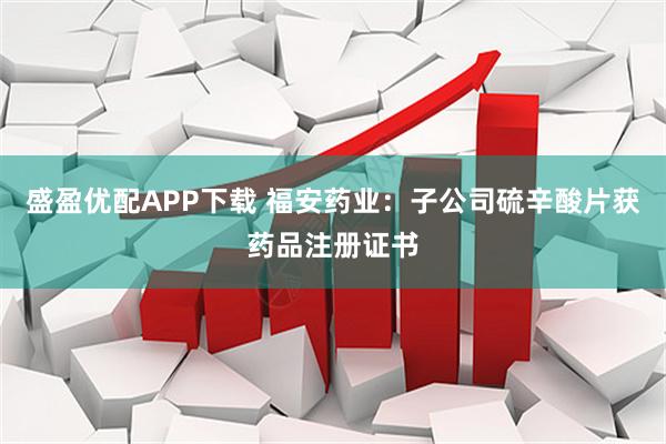 盛盈优配APP下载 福安药业：子公司硫辛酸片获药品注册证书