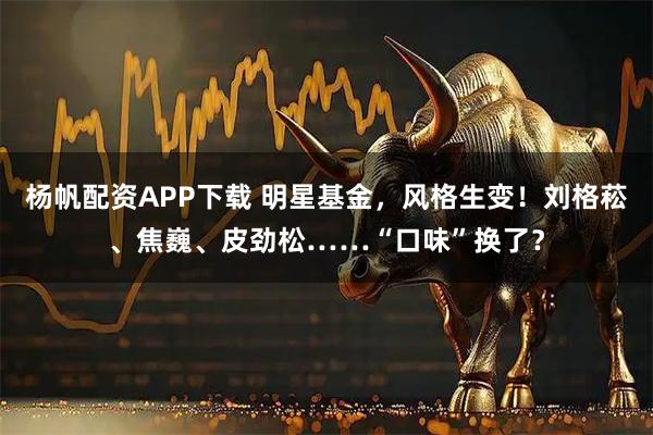 杨帆配资APP下载 明星基金，风格生变！刘格菘、焦巍、皮劲松……“口味”换了？