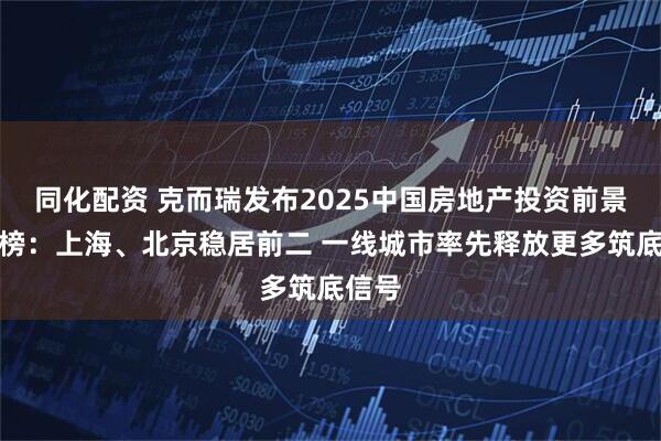 同化配资 克而瑞发布2025中国房地产投资前景排行榜：上海、北京稳居前二 一线城市率先释放更多筑底信号
