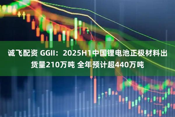 诚飞配资 GGII:2025H1中国锂电池正极材料出货量210万吨 全年预计超440万吨