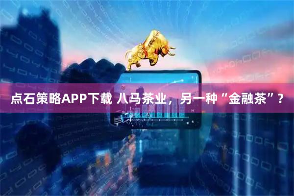 点石策略APP下载 八马茶业，另一种“金融茶”？