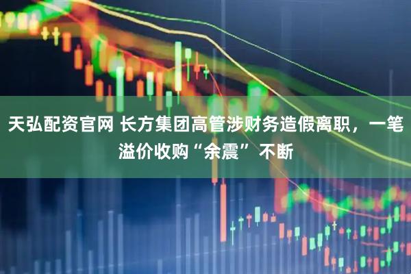 天弘配资官网 长方集团高管涉财务造假离职，一笔溢价收购“余震” 不断