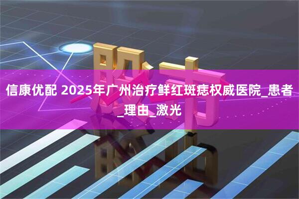 信康优配 2025年广州治疗鲜红斑痣权威医院_患者_理由_激光