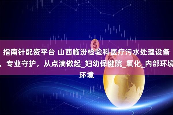 指南针配资平台 山西临汾检验科医疗污水处理设备，专业守护，从点滴做起_妇幼保健院_氧化_内部环境