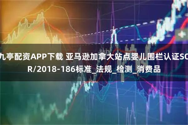 九亭配资APP下载 亚马逊加拿大站点婴儿围栏认证SOR/2018-186标准_法规_检测_消费品
