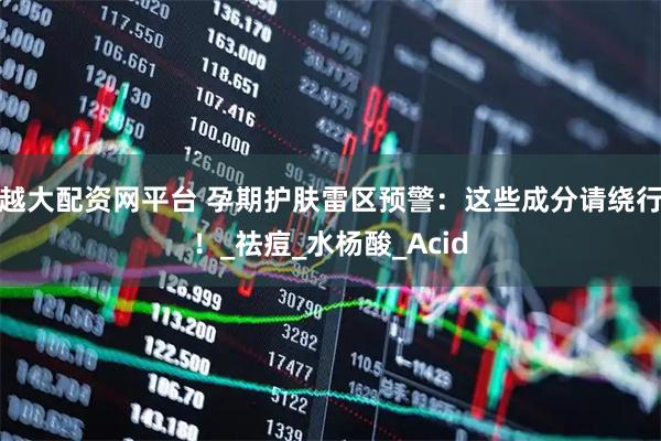 越大配资网平台 孕期护肤雷区预警：这些成分请绕行！_祛痘_水杨酸_Acid