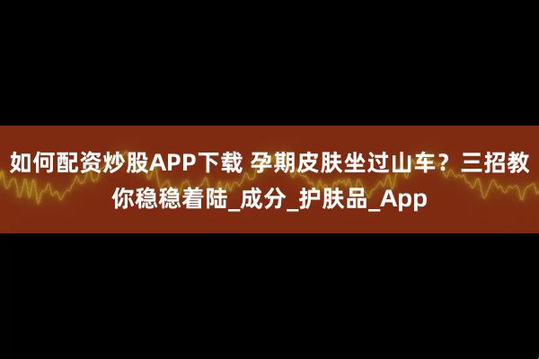 如何配资炒股APP下载 孕期皮肤坐过山车？三招教你稳稳着陆_成分_护肤品_App