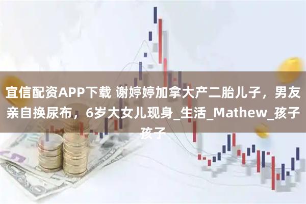 宜信配资APP下载 谢婷婷加拿大产二胎儿子，男友亲自换尿布，6岁大女儿现身_生活_Mathew_孩子