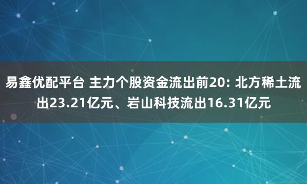 易鑫优配平台 主力个股资金流出前20: 北方稀土流出23.21亿元、岩山科技流出16.31亿元