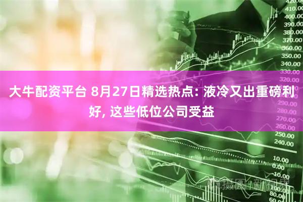 大牛配资平台 8月27日精选热点: 液冷又出重磅利好, 这些低位公司受益