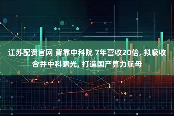 江苏配资官网 背靠中科院 7年营收20倍, 拟吸收合并中科曙光, 打造国产算力航母