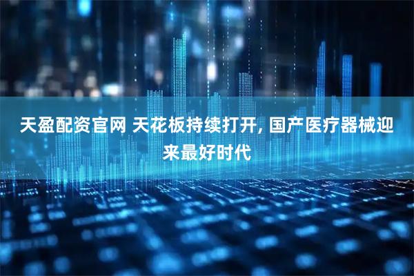 天盈配资官网 天花板持续打开, 国产医疗器械迎来最好时代