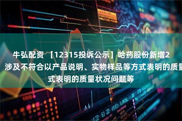 牛弘配资 【12315投诉公示】哈药股份新增2件投诉公示，涉及不符合以产品说明、实物样品等方式表明的质量状况问题等