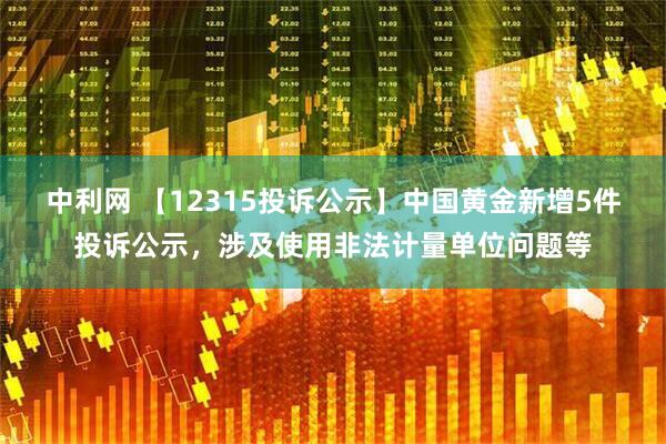 中利网 【12315投诉公示】中国黄金新增5件投诉公示，涉及使用非法计量单位问题等