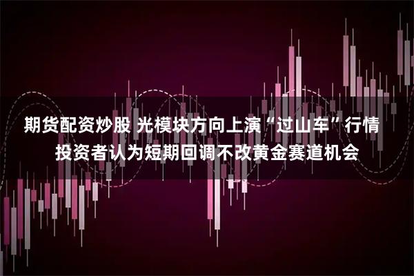 期货配资炒股 光模块方向上演“过山车”行情 投资者认为短期回调不改黄金赛道机会