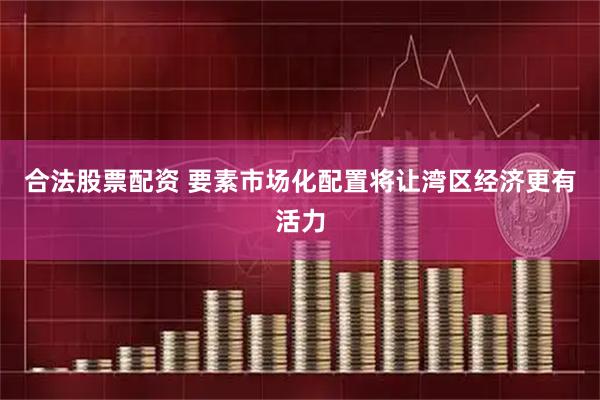 合法股票配资 要素市场化配置将让湾区经济更有活力