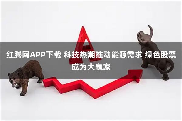 红腾网APP下载 科技热潮推动能源需求 绿色股票成为大赢家