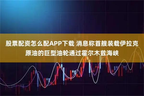 股票配资怎么配APP下载 消息称首艘装载伊拉克原油的巨型油轮通过霍尔木兹海峡