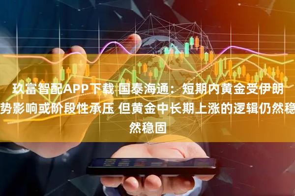 玖富智配APP下载 国泰海通：短期内黄金受伊朗局势影响或阶段性承压 但黄金中长期上涨的逻辑仍然稳固