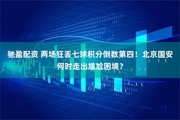 驰盈配资 两场狂丢七球积分倒数第四!北京国安何时走出尴尬困境?