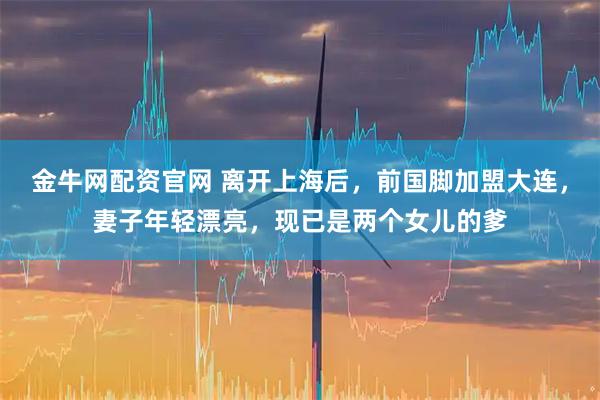 金牛网配资官网 离开上海后，前国脚加盟大连，妻子年轻漂亮，现已是两个女儿的爹
