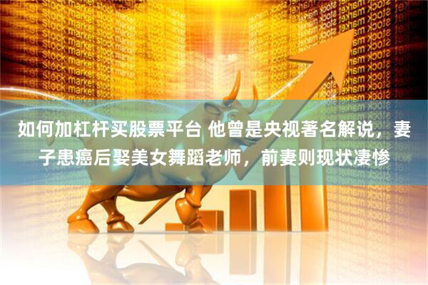 如何加杠杆买股票平台 他曾是央视著名解说，妻子患癌后娶美女舞蹈老师，前妻则现状凄惨
